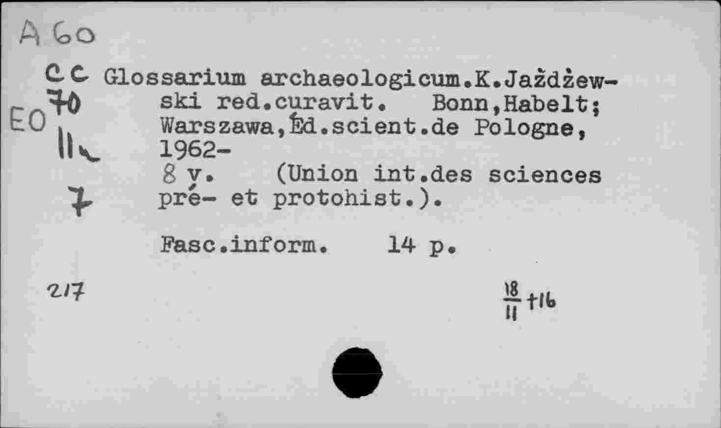 ﻿Glossarium archaeologicum.K.Jazdzew-ski red.curavit. Bonn,Kabelt; Warszawa,Êd.scient.de Pologne, 1962-
8 y. (Union int.des sciences pré- et protohist.).
Pasc.inform. 14 p.
âtK.